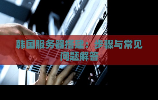 韩国服务器搭建方案：韩国服务器搭建步骤与常见问题解答